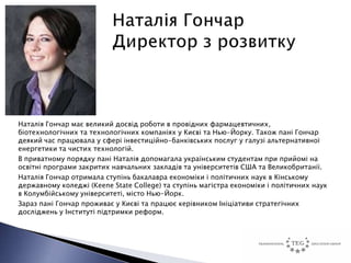 Наталія Гончар має великий досвід роботи в провідних фармацевтичних,
біотехнологічних та технологічних компаніях у Києві та Нью-Йорку. Також пані Гончар
деякий час працювала у сфері інвестиційно-банківських послуг у галузі альтернативної
енергетики та чистих технологій.
В приватному порядку пані Наталія допомагала українським студентам при прийомі на
освітні програми закритих навчальних закладів та університетів США та Великобританії.
Наталія Гончар отримала ступінь бакалавра економіки і політичних наук в Кінському
державному коледжі (Keene State College) та ступінь магістра економіки і політичних наук
в Колумбійському університеті, місто Нью-Йорк.
Зараз пані Гончар проживає у Києві та працює керівником Ініціативи стратегічних
досліджень у Інституті підтримки реформ.
 