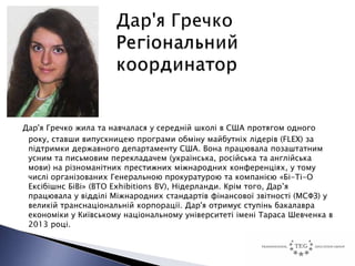 Дар'я Гречко жила та навчалася у середній школі в США протягом одного
 року, ставши випускницею програми обміну майбутніх лідерів (FLEX) за
 підтримки державного департаменту США. Вона працювала позаштатним
 усним та письмовим перекладачем (українська, російська та англійська
 мови) на різноманітних престижних міжнародних конференціях, у тому
 числі організованих Генеральною прокуратурою та компанією «Бі-Ті-О
 Ексібішнс БіВі» (BTO Exhibitions BV), Нідерланди. Крім того, Дар’я
 працювала у відділі Міжнародних стандартів фінансової звітності (МСФЗ) у
 великій транснаціональній корпорації. Дар'я отримує ступінь бакалавра
 економіки у Київському національному університеті імені Тараса Шевченка в
 2013 році.
 