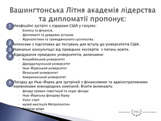 1 Неофіційні зустрічі з лідерами США у галузях:
     ◦ Бізнесу та фінансів;
     ◦ Дипломатії та урядових установ;
     ◦ Журналістики та громадянського суспільства.
2 Інтенсиви з підготовки до тестувань для вступу до університетів США.
3 Навчальні консультації від провідних експертів з питань освіти.
4 Відвідування провідних університетів, включаючи:
     ◦   Колумбійський університет
     ◦   Джорджтаунський університет
     ◦   Нью-Йоркський університет
     ◦   Йєльський університет
     ◦   Американський університет
5 Поїздку до Нью-Йорка для зустрічей з фінансовими та адміністративними
  керівниками міжнародних компаній. Візити включають:
     ◦   фонди прямих інвестицій та хедж-фонди
     ◦   Нью-Йоркську фондову біржу
     ◦   Уолл-стріт
     ◦   музей мистецтв Метрополітен
     ◦   Квартал моди
 