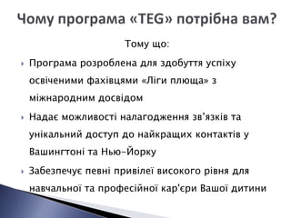 Тому що:
   Програма розроблена для здобуття успіху
    освіченими фахівцями «Ліги плюща» з
    міжнародним досвідом
   Надає можливості налагодження зв’язків та
    унікальний доступ до найкращих контактів у
    Вашингтоні та Нью-Йорку
   Забезпечує певні привілеї високого рівня для
    навчальної та професійної кар'єри Вашої дитини
 