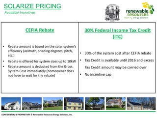 CONFIDENTIAL & PROPRIETARY © Renewable Resources Energy Solutions, Inc.
SOLARIZE PRICING
Available Incentives
CEFIA Rebate
• Rebate amount is based on the solar system’s
efficiency (azimuth, shading degrees, pitch,
etc.)
• Rebate is offered for system sizes up to 10kW
• Rebate amount is deducted from the Gross
System Cost immediately (homeowner does
not have to wait for the rebate)
30% Federal Income Tax Credit
(ITC)
• 30% of the system cost after CEFIA rebate
• Tax Credit is available until 2016 and excess
Tax Credit amount may be carried over
• No incentive cap
 