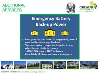 CONFIDENTIAL & PROPRIETARY © Renewable Resources Energy Solutions, Inc.
ADDITIONAL
SERVICES
Emergency Battery
Back-up Power
• Emergency back-up power to keep your lights on &
your family safe during a blackout
• Your solar system charges the batteries for use
when the electrical grid is down
• 100% CLEAN energy- ZERO emissions
• Completely silent- no motors or moving parts
 