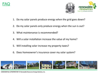 CONFIDENTIAL & PROPRIETARY © Renewable Resources Energy Solutions, Inc.
FAQ
1. Do my solar panels produce energy when the grid goes down?
2. Do my solar panels only produce energy when the sun is out?
3. What maintenance is recommended?
4. Will a solar installation increase the value of my home?
5. Will installing solar increase my property taxes?
6. Does homeowner's insurance cover my solar system?
 