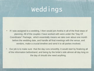 Weddings
•

If I was assigned to a wedding, I then would join Andria in all of the final steps of
planning. All of the couples I have worked with were under the “Day Of
Coordinator” Package, which essentially means we take over about one month
before the wedding date, and handle all final meetings with the venue, and
vendors, make a crucial timeline and send it to all parties involved.

•

Our job is to make sure that the day runs smoothly. It would start by finalizing all
of the information beforehand, and being by the bride’s side almost all day long on
the day of should she need anything.

 