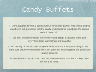 Candy Buffets
•

If I were assigned to work a candy buffet, I would then partner with Andria, and we
would send out a proposal with the candy or desserts we would use, the pricing,
color scheme, etc.
•

•

•

We then would go through the inventory and design a set up to make sure
everything looks symmetrical and beautiful.

On the day of, I would help set up the table, which is a very particular job. We
make sure that everything looks like it just came out of a magazine and guests are
always amazed.
As an attendant, I would stand near the table and make sure that it is kept clean
and full at all times.

 