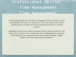 Professional Skills:
Time Management
Time Management
Interning has taught me a lot about managing my time correctly. I had a
responsibility not only to my supervisor, but to the clients and vendors
working with us to make sure that everything was done in a timely
manner.
Managing school work, picking up shifts at work, interning full time, and
being vice president of my sorority has been challenging but extremely
rewarding because I learned how to successfully manage multiple
things at one time, with serious deadlines!

 