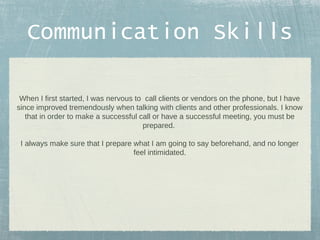 Communication Skills
When I first started, I was nervous to call clients or vendors on the phone, but I have
since improved tremendously when talking with clients and other professionals. I know
that in order to make a successful call or have a successful meeting, you must be
prepared.
I always make sure that I prepare what I am going to say beforehand, and no longer
feel intimidated.

 