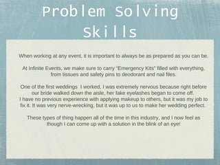 Problem Solving
Skills
When working at any event, it is important to always be as prepared as you can be.
At Infinite Events, we make sure to carry “Emergency Kits” filled with everything,
from tissues and safety pins to deodorant and nail files.
One of the first weddings I worked, I was extremely nervous because right before
our bride walked down the aisle, her fake eyelashes began to come off.
I have no previous experience with applying makeup to others, but it was my job to
fix it. It was very nerve-wrecking, but it was up to us to make her wedding perfect.
These types of thing happen all of the time in this industry, and I now feel as
though I can come up with a solution in the blink of an eye!

 