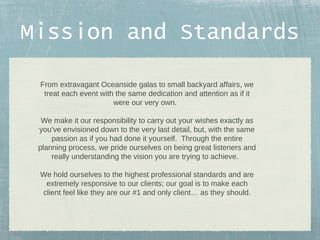 Mission and Standards
From extravagant Oceanside galas to small backyard affairs, we
treat each event with the same dedication and attention as if it
were our very own.
We make it our responsibility to carry out your wishes exactly as
you’ve envisioned down to the very last detail, but, with the same
passion as if you had done it yourself. Through the entire
planning process, we pride ourselves on being great listeners and
really understanding the vision you are trying to achieve.
We hold ourselves to the highest professional standards and are
extremely responsive to our clients; our goal is to make each
client feel like they are our #1 and only client… as they should.

 