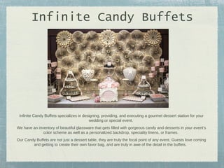 Infinite Candy Buffets

Infinite Candy Buffets specializes in designing, providing, and executing a gourmet dessert station for your
wedding or special event.
We have an inventory of beautiful glassware that gets filled with gorgeous candy and desserts in your event’s
color scheme as well as a personalized backdrop, speciality linens, or frames.
Our Candy Buffets are not just a dessert table, they are truly the focal point of any event. Guests love coming
and getting to create their own favor bag, and are truly in awe of the detail in the buffets.

 