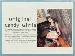 Original
Candy Girls
The Original Candy Girls are a spin-off of the vintage
cigarette girls of the 1920’s, 30’s, and 40’s and add a
special touch to any event.
The trays the women (or men!) carry are customized to
your choice but often have a Old Hollywood or vintage
feel with candy cigarettes, licorice, etc.
However, the Original Candy Girls can be themed any
way to fit any event and are sure to be a hit!

 