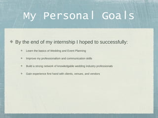My Personal Goals
By the end of my internship I hoped to successfully:
Learn the basics of Wedding and Event Planning
Improve my professionalism and communication skills
Build a strong network of knowledgable wedding industry professionals
Gain experience first hand with clients, venues, and vendors

 