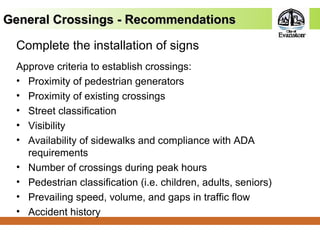 Complete the installation of signs
Approve criteria to establish crossings:
• Proximity of pedestrian generators
• Proximity of existing crossings
• Street classification
• Visibility
• Availability of sidewalks and compliance with ADA
requirements
• Number of crossings during peak hours
• Pedestrian classification (i.e. children, adults, seniors)
• Prevailing speed, volume, and gaps in traffic flow
• Accident history
General Crossings - RecommendationsGeneral Crossings - Recommendations
 