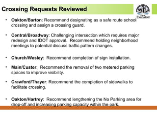 Crossing Requests ReviewedCrossing Requests Reviewed
• Oakton/Barton: Recommend designating as a safe route school
crossing and assign a crossing guard.
• Central/Broadway: Challenging intersection which requires major
redesign and IDOT approval. Recommend holding neighborhood
meetings to potential discuss traffic pattern changes.
• Church/Wesley: Recommend completion of sign installation.
• Main/Custer: Recommend the removal of two metered parking
spaces to improve visibility.
• Crawford/Thayer: Recommend the completion of sidewalks to
facilitate crossing.
• Oakton/Hartrey: Recommend lengthening the No Parking area for
drop-off and increasing parking capacity within the park.
 