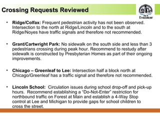 Crossing Requests ReviewedCrossing Requests Reviewed
• Ridge/Colfax: Frequent pedestrian activity has not been observed.
Intersection to the north at Ridge/Lincoln and to the south at
Ridge/Noyes have traffic signals and therefore not recommended.
• Grant/Cartwright Park: No sidewalk on the south side and less than 3
pedestrians crossing during peak hour. Recommend to restudy after
sidewalk is constructed by Presbyterian Homes as part of their ongoing
improvements.
• Chicago – Greenleaf to Lee: Intersection half a block north at
Chicago/Greenleaf has a traffic signal and therefore not recommended.
• Lincoln School: Circulation issues during school drop-off and pick-up
hours. Recommend establishing a “Do-Not-Enter” restriction for
northbound traffic on Forest at Main and establish a 4-Way Stop
control at Lee and Michigan to provide gaps for school children to
cross the street.
 