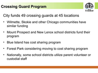 Crossing Guard ProgramCrossing Guard Program
City funds 49 crossing guards at 45 locations
• Wilmette, Skokie and other Chicago communities have
similar funding
• Mount Prospect and New Lenox school districts fund their
program
• Blue Island has cost sharing program
• Forest Park considering moving to cost sharing program
• Nationally, some school districts utilize parent volunteer or
custodial staff
 