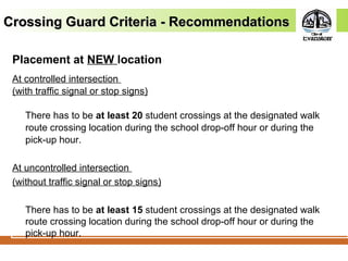 Crossing Guard Criteria - RecommendationsCrossing Guard Criteria - Recommendations
Placement at NEW location
At controlled intersection
(with traffic signal or stop signs)
There has to be at least 20 student crossings at the designated walk
route crossing location during the school drop-off hour or during the
pick-up hour.
At uncontrolled intersection
(without traffic signal or stop signs)
There has to be at least 15 student crossings at the designated walk
route crossing location during the school drop-off hour or during the
pick-up hour.
 