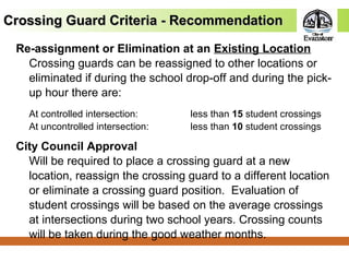 Crossing Guard Criteria - RecommendationCrossing Guard Criteria - Recommendation
Re-assignment or Elimination at an Existing Location
Crossing guards can be reassigned to other locations or
eliminated if during the school drop-off and during the pick-
up hour there are:
At controlled intersection: less than 15 student crossings
At uncontrolled intersection: less than 10 student crossings
City Council Approval
Will be required to place a crossing guard at a new
location, reassign the crossing guard to a different location
or eliminate a crossing guard position. Evaluation of
student crossings will be based on the average crossings
at intersections during two school years. Crossing counts
will be taken during the good weather months.
 