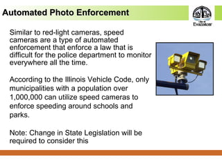 Similar to red-light cameras, speed
cameras are a type of automated
enforcement that enforce a law that is
difficult for the police department to monitor
everywhere all the time.
According to the Illinois Vehicle Code, only
municipalities with a population over
1,000,000 can utilize speed cameras to
enforce speeding around schools and
parks.
Note: Change in State Legislation will be
required to consider this
Automated Photo EnforcementAutomated Photo Enforcement
 