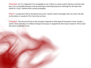 Television :  For TV, it depends if it is acceptable or not. If there is a show on that I like but a test the next day, it isn’t acceptable because I end up watching it and losing sleep time. Although for the days that I watch for 1 hour, I believe that is pretty acceptable. Phone:  I usually don’t talk on the phone very much. I prefer instant messengers like msn and if I do talk on the phone, it usually isn’t for more than an hour.  Computer:  The amount of time on the computer depends on what type of homework I have. Usually, I spend 1 hour each day on it without having to do essays or assignments that require research. A hour each day seems acceptable to me.  