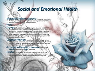 Social and Emotional Health -Hobbies/Talents/Sports:  Drawing, basketball, football, sprinting, designing things, listening to music ( I listen to English, Chinese, Korean, Japanese music) -Pets:  None =[ - Travel:   My favorite trip was during the Summer of 2007. My second-oldest sister got accepted into Berkeley, so we drove all 6 of us (my 3 sisters and parents) in a van up to San Francisco. It was fun because we were all together and got to experience what it was like in a new environment. My second choice of a trip would be going to Las Vegas but I was  a lot younger, and I couldn’t do much there. -Closest Friends:  Brett Hopkins, Alvin Hyeda, Sarath Pathuri, Kevin Rosenfeld, Josh Hafford, Bryan Thajliam, Al-Jamad (Al, don’t know his last name because it is long but I’m sure it is really cool as well), Charles Oh -Schools Attended:  Elementary-  Park village   Middle:  Mesa Verde  High:  Westview -Clubs:  I’m currently an officer in the club Interact. It is a community service club and I work as the Secretary of Hours which just organizes the hours of each person using Excel. 