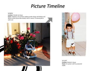 Picture Timeline 3/11/97  Location:  Relative’s House Event:  At a party! ( with my awesome outfit)  9/28/95 Location:   Outside my house Event:  Trapped in one of those walking stroller things with Mickey and Minnie mouse (if you look closely). And it’s weird, I’m wearing like a sailor suit. 