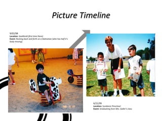 Picture Timeline 9/02/98  Location:  SeaWorld (first time there) Event:  Rocking back and forth on a Dalmatian (who has half it’s body missing). 6/21/99 Location:  Sundance Preschool Event:  Graduating from Mrs. Galler’s class 
