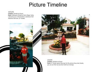 Picture Timeline 10/31/02 Location:  Outside my house Event:  Halloween Parade at Park Village! Haha, I dressed up as a Charmander or whatever that Pokemon that was. (2 nd  Grade) 2/22/03 Location:  Outside my house Event:  2 nd  Grade Square Dancing! (In this picture If you look closely, you can see that my two front teeth are missing) 