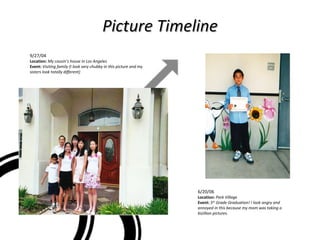 Picture Timeline 9/27/04 Location:   My cousin’s house in Los Angeles Event:  Visiting family (I look very chubby in this picture and my sisters look totally different) 6/20/06  Location:   Park Village Event:   5 th  Grade Graduation! I look angry and annoyed in this because my mom was taking a bizillion pictures. 