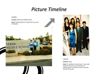 Picture Timeline 6/20/09 Location:  Mesa Verde Middle School Event:  Graduating from 8 th  grade with my cousin, Christopher. 1/03/10 Location:  House Event:  3 rd  wedding I’ve had to go to. I was really mad that this was on the same day as a Chargers game. I got home in time to see only the last 36 seconds. 