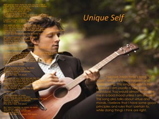 Unique Self Well you've done done me and you bet I felt it I tried to be chill but you're so hot that I melted I fell right through the cracks and now I'm trying to get back Before the cool done run out I'll be giving it my bestest Nothing's going to stop me but divine intervention I reckon its again my turn to win some or learn some I won't hesitate no more, no more It cannot wait, I'm yours Well open up your mind and see like me Open up your plans and damn you're free Look into your heart and you'll find love love love Listen to the music of the moment people dance and sing, were just one big family It's our God-forsaken right to be loved love loved love love So I won't hesitate no more, no more It cannot wait I'm sure There's no need to complicate Our time is short This is our fate, I'm yours Do you want to, come on, scootch over closer dear And I will nibble your ear I've been spending way too long checking my tongue in the mirror And bending over backwards just to try to see it clearer But my breath fogged up the glass And so I drew a new face and I laughed I guess what I'll be saying is there ain't no better reason To rid yourself of vanity and just go with the seasons It's what we aim to do Our name is our virtue I won't hesitate no more, no more It cannot wait I'm sure There's no need to complicate Our time is short This is our fate, I'm yours Well open up your mind and see like me Open up your plans and damn you're free Look into your heart and you'll find love, love, love so please don't please don't please don't. There's no need to complicate 'cause our time is short This oh this oh this is our fate I'm yours Oh I'm yours I won't hesitate no more Oh no more no more no more It's our God-forsaken right to be loved, I'm sure There's no need to complicate Our time is short This is our fate, I'm yours No I won't hesitate no more, no more This cannot wait I'm sure There's no need to complicate Our time is short This is our fate, I'm yours, I'm yours  I picked Jason Mraz’s song, “I’m Yours”, since it is a very relaxed and mellow song. This song represents me because I am usually a very calm individual. You would almost never see me in a bad mood unless I am stressed. This song also talks about virtue and morals. I believe that I have some good principles and rules that I pertain to, while doing things I think are right. 