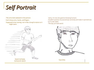 Self Portrait -The arms look awkward in this picture. -Can’t draw arms, hands, and fingers. -Supposed to be running, not in like a kung-fu stance as it might seem Face Only -Sorry, I’m not very good at drawing humans. -Couldn’t position my second eye correctly and make it symmetrical, so it is lob-sided.  -The lips just look weird. Quick Full-body Cartoonish sketch 