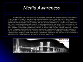 Media Awareness In my opinion, the media has affected probably everyone one of us somehow. It controls what one does, what one wears, and what one enjoys listening to. For example, the media promotes and kind of makes you listen to catchy songs that have very poor lyrics. Although they get stuck in your head, they are usually about drugs, money, sex, and alcohol. This is because it is what is “in” these days. The catchiness of songs overpowers what a song is supposed to be. Also what is “in”, contributes to the clothing one wears. The media uses magazines and what not to display what everyone has to wear. A lot of people buy into it, and wear it until the next “in” thing comes up, and then say what they just wore is “out”. I however, don’t really pay attention to what the media tells me about clothing, therefore I’m not as affected. The media can also interrupt some of the hobbies you like to do. If it makes fun of an certain activity, society acts the same way to it. Either way, if it is fun to you, you should do it anyways. In conclusion, the media forces you to become someone you are not. 