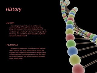 History - Health    According to my parents, we do not have any recurring Health issues. We are a relatively healthy family and most the unfortunate deaths that occur, are due to old age. Surprisingly with my mom’s huge side of the family, one would think there would be any health concern; luckily there isn’t.  -To America My parents traveled over to America during the time of the Vietnam war. They arrived here to escape the tragedies and keep themselves safe from danger. There were also benefits for coming to America as well. They could obtain a better job, life and education over here in the United States. 
