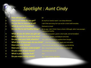 Spotlight : Aunt Cindy How old are you?  83 How much sleep do you get?  As much as I need or want. I can sleep whenever. Do you like to exercise at all? I don’t like exercising, but I go out for a short walk everyday. What do eat for breakfast? Oatmeal or cereal. Do you like to eat healthy things?  At my age, I don’t think I have a choice. Although, when I was younger,  I was pretty healthy. What do you do when you get up? I read the newspaper, go for a short walk, and eat breakfast. What do you do in your free time? I read books, garden, and babysit some kids. Do you take your daily vitamins?  Yup, I don’t like having to swallow them though. What kind of beverages do you drink?  I drink tea, orange juice, apple juice and water. Have you ever dieted? I have tried to stay healthier, but not exactly dieting. Have you ever been underweight? Nah, I stayed about average weight my whole life.  Do you cook at your house? Only if they need me to.  What is your favorite fruit? Pear Do you enjoy eating salads? Yes, I enjoy eating vegetables. 