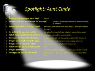 Spotlight: Aunt Cindy How many fruit do you eat a day? About 2 Do you think you are in shape for your age? I believe I am pretty fit compared to most other people  in their 80’s. Do you enjoy life as it is right now? Well, I don’t think anyone would enjoy being 83. Although, I do enjoy  life, so yes. As a child, did you play sports? Yes, I played tennis and all these old games you don’t know about. What do you eat for Lunch or Dinner?  I usually eat a bowl of rice or some noodles. Have you ever considered dieting? No, I am comfortable with the way I am and don’t feel the need to. Do you sleep a lot during the day? Yes. I don’t have much to do anymore so sleeping relaxes me. Do you watch television a lot?  Not so much. I’m not much of a technology person. What time do you usually sleep at? 9:30 Do you eat meats? Yes, although I prefer vegetables so I eat only a substantial amount. Younger, did you eat fast food? Almost never. As I said, I was a healthy person and can’t stand fast  food. 