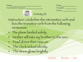 Instruction: Underline the intransitive verb and box the transitive verb from the following sentences. The plane landed safely. Mother will take my brother to the zoo. Pearl drives their new car.  The clock ticked silently. The moon glows brightly .  Activity 20 Name:____________________________ Date: ______________ Year level & Section: ________________ Teacher: ___________ Score: _____________ Next Previous Contents 