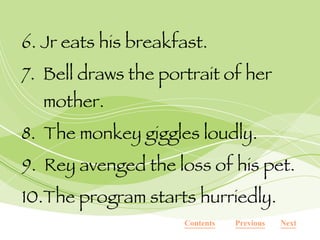6. Jr eats his breakfast. 7.  Bell draws the portrait of her mother. 8.  The monkey giggles loudly. 9.  Rey avenged the loss of his pet. 10.The program starts hurriedly. Next Previous Contents 