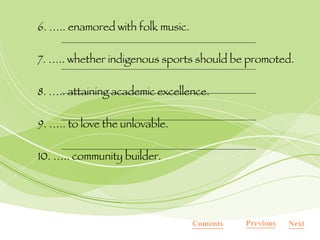 6. ….. enamored with folk music. 7. ….. whether indigenous sports should be promoted. 8. ….. attaining academic excellence. 9. ….. to love the unlovable. 10. ….. community builder. Contents Next Previous 