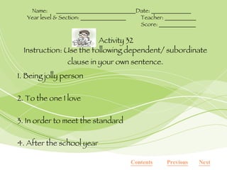 Instruction: Use the following dependent/ subordinate clause in your own sentence. 1. Being jolly person 2. To the one I love 3. In order to meet the standard 4. After the school year Activity 32 Name:  ____________________________Date: ______________ Year level & Section: ________________ Teacher: ___________ Score: _____________ Contents Next Previous 