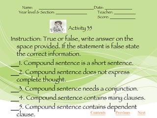 Instruction: True or false, write answer on the space provided. If the statement is false state the correct information. 1. Compound sentence is a short sentence. 2. Compound sentence does not express complete thought. 3. Compound sentence needs a conjunction. 4. Compound sentence contains many clauses. 5. Compound sentence contains dependent clause. Contents Next Previous Activity 35 Name:  ____________________________Date: ______________ Year level & Section: ________________ Teacher: ___________ Score: _____________ 