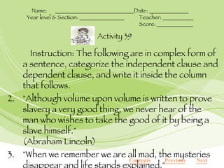 Instruction: The following are in complex form of a sentence, categorize the independent clause and dependent clause, and write it inside the column that follows. "Although volume upon volume is written to prove slavery a very good thing, we never hear of the man who wishes to take the good of it by being a slave himself." (Abraham Lincoln) "When we remember we are all mad, the mysteries disappear and life stands explained." (Mark Twain) Contents Next Previous Activity 39 Name:  ____________________________Date: ______________ Year level & Section: ________________ Teacher: ___________ Score: _____________ 