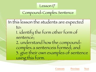 In this lesson the students are expected to: 1. identify the form other form of sentence; 2. understand how the compound- complex a sentenceis formed; and 3. give their own examples of sentence using this form. Lesson 17 Compound-Complex Sentence Contents Next Previous 