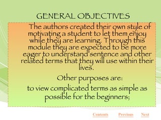 GENERAL OBJECTIVES The authors created their own style of motivating a student to let them enjoy while they are learning. Through this module they are expected to be more eager to understand sentence and other related terms that they will use within their lives.  Other purposes are: to view complicated terms as simple as possible for the beginners; Next Previous Contents 