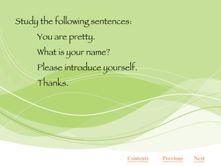 Study the following sentences: You are pretty. What is your name? Please introduce yourself. Thanks. Next Previous Contents 