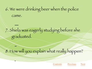 6. We were drinking beer when the police came.   7. Shiela was eagerly studying before she graduated.   8. How will you explain what really happen?   Next Previous Contents 