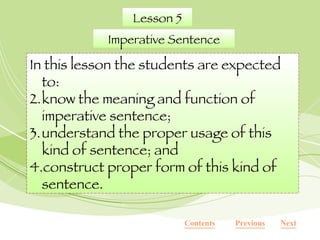 Lesson 5 Imperative Sentence In this lesson the students are expected to: know the meaning and function of imperative sentence; understand the proper usage of this kind of sentence; and construct proper form of this kind of sentence.  Contents Next Previous 