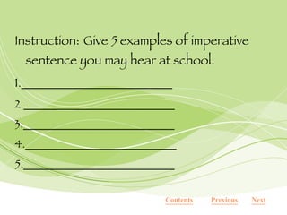 Instruction:   Give 5 examples of imperative sentence you may hear at school. 1 .___________________________ 2.___________________________ 3.___________________________ 4.___________________________ 5.___________________________ Contents Next Previous 