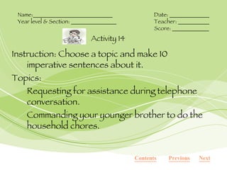 Instruction: Choose a topic and make 10 imperative sentences about it. Topics: Requesting for assistance during telephone conversation. Commanding your younger brother to do the household chores. Activity 14 Name:____________________________ Date: ______________ Year level & Section: ________________ Teacher: ___________ Score: _____________ Contents Next Previous 