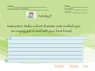 Instruction: Make a short dramatic note in which you are saying you’re mad with your best friend. Activity 17 Name:____________________________ Date: ______________ Year level & Section: ________________ Teacher: ___________ Score: _____________ Next Previous Contents ______________________________________________________________________________________________________________________________________________________________________________________________________________________________________ 